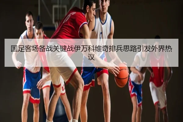 国足客场备战关键战伊万科维奇排兵思路引发外界热议（ly）